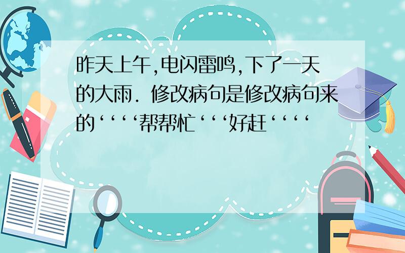 昨天上午,电闪雷鸣,下了一天的大雨．修改病句是修改病句来的‘‘‘‘帮帮忙‘‘‘好赶‘‘‘‘