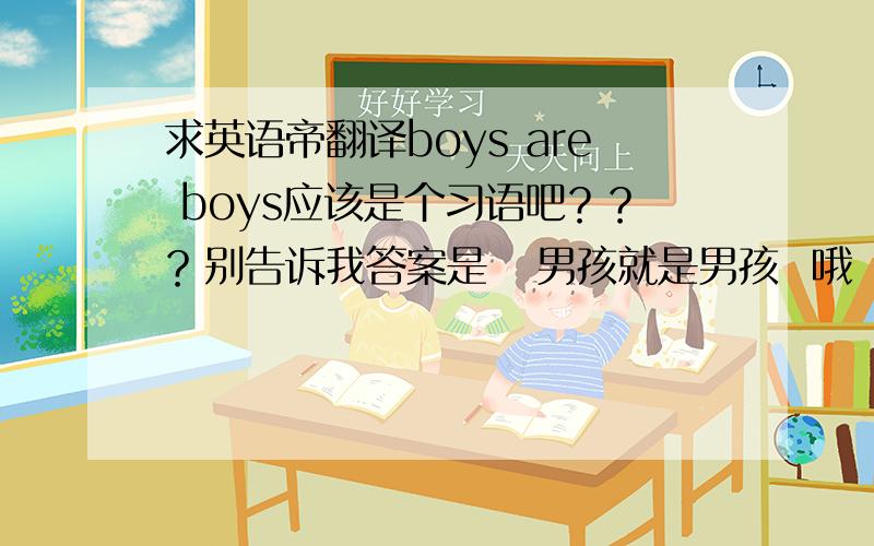 求英语帝翻译boys are boys应该是个习语吧？？？别告诉我答案是   男孩就是男孩  哦 。英语报纸课件里的，难倒一片老师啊 。没有具体语境，单独的一句话