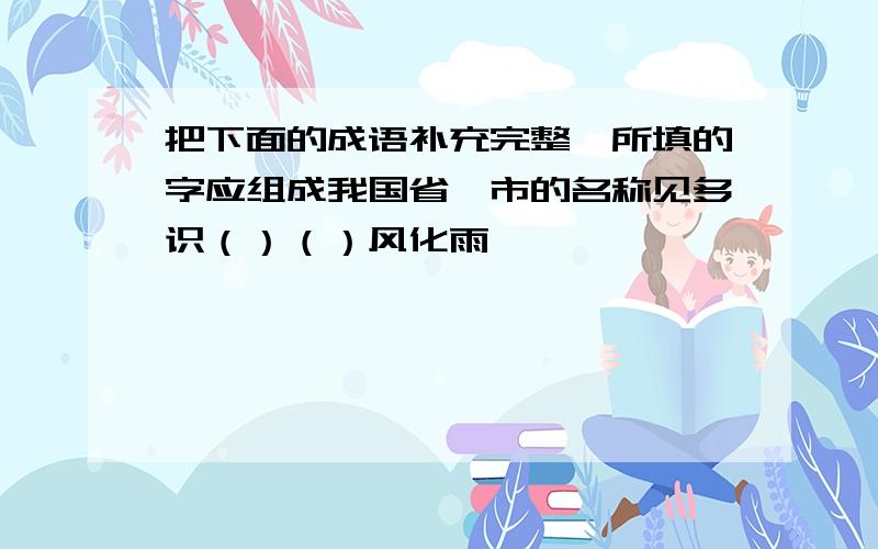 把下面的成语补充完整,所填的字应组成我国省、市的名称见多识（）（）风化雨