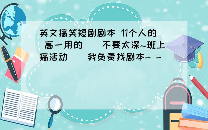 英文搞笑短剧剧本 11个人的 高一用的``不要太深~班上搞活动``我负责找剧本- -``