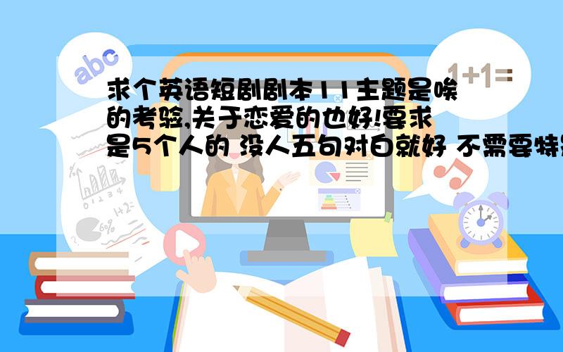 求个英语短剧剧本11主题是唉的考验,关于恋爱的也好!要求是5个人的 没人五句对白就好 不需要特别长