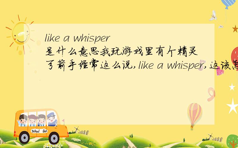 like a whisper是什么意思我玩游戏里有个精灵弓箭手经常这么说,like a whisper,这该怎么理解,什么叫“像耳语”.- -b玩游戏的时候,选中某个单位时,单位会说句台词作为回应,玩过游戏的应该不难理