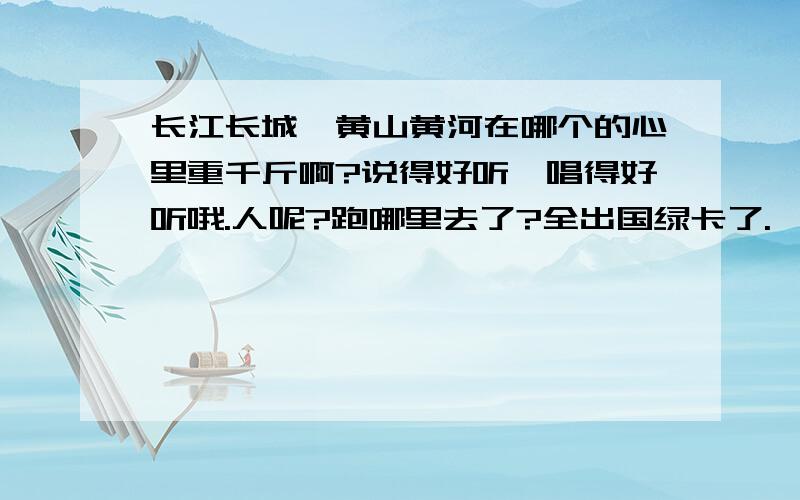 长江长城、黄山黄河在哪个的心里重千斤啊?说得好听,唱得好听哦.人呢?跑哪里去了?全出国绿卡了.