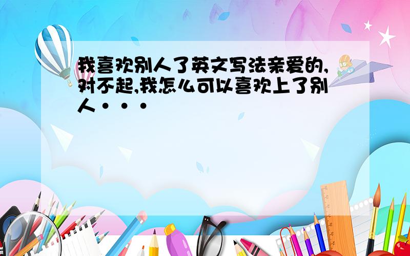 我喜欢别人了英文写法亲爱的,对不起,我怎么可以喜欢上了别人···