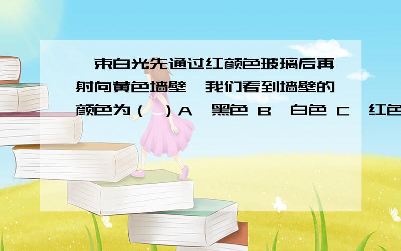 一束白光先通过红颜色玻璃后再射向黄色墙壁,我们看到墙壁的颜色为（ ）A、黑色 B、白色 C、红色 D、黄色