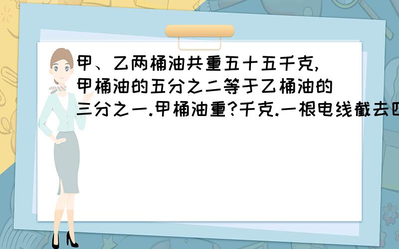 甲、乙两桶油共重五十五千克,甲桶油的五分之二等于乙桶油的三分之一.甲桶油重?千克.一根电线截去四分之一后再接上十二米,结果比原来三分之一.这根电线原来长?米.