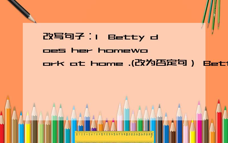改写句子：1、Betty does her homewoork at home .(改为否定句） Betty ____ ____ her homework at home 2、The students are cleaning the room .(对画线部分提问）___ ___ the students ____?3、I sit on Jim's right and on John's left .(改