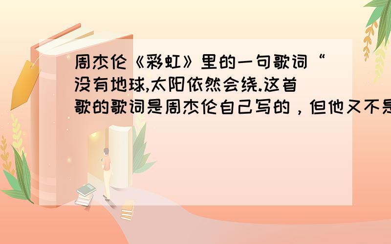 周杰伦《彩虹》里的一句歌词“没有地球,太阳依然会绕.这首歌的歌词是周杰伦自己写的，但他又不是傻子，当然不会不知道不是太阳而是地球围着太阳绕，所以这句话应该还有别的意思啊