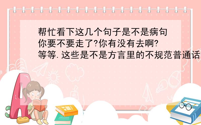 帮忙看下这几个句子是不是病句你要不要走了?你有没有去啊?等等.这些是不是方言里的不规范普通话?