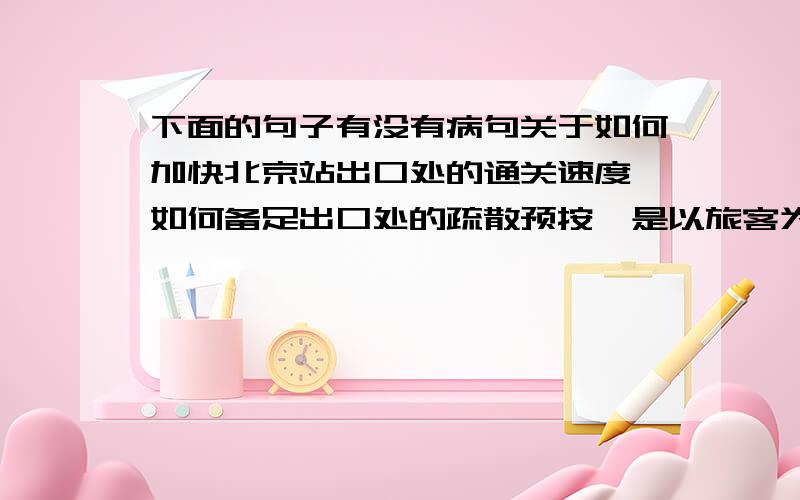 下面的句子有没有病句关于如何加快北京站出口处的通关速度,如何备足出口处的疏散预按,是以旅客为本,还是以补车票优先,这是北京站应当有所考虑的.这句话有没有毛病,并指出!谢谢诶