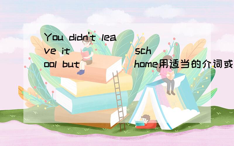 You didn't leave it______school but_____home用适当的介词或副词填空