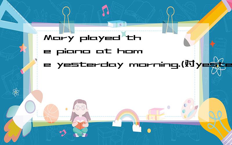 Mary played the piano at home yesterday morning.(对yesterday morning)__ __ Mary __ the piano at home