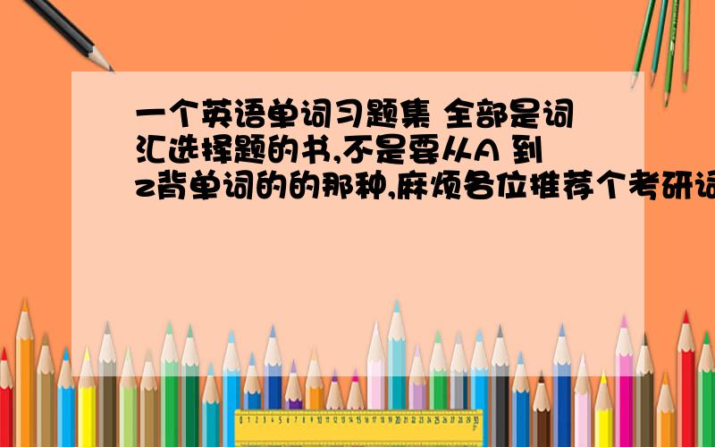 一个英语单词习题集 全部是词汇选择题的书,不是要从A 到z背单词的的那种,麻烦各位推荐个考研词汇 就像四六级改革前的单选题一样类型的