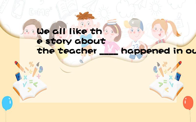 We all like the story about the teacher ____ happened in our school last week.A.which B.who C.whom D.what
