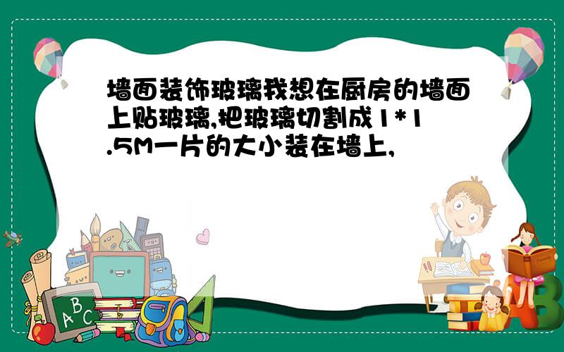 墙面装饰玻璃我想在厨房的墙面上贴玻璃,把玻璃切割成1*1.5M一片的大小装在墙上,