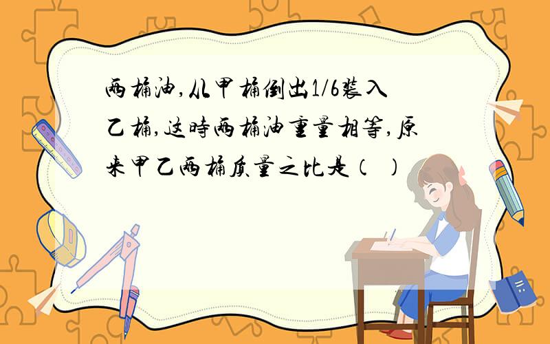 两桶油,从甲桶倒出1/6装入乙桶,这时两桶油重量相等,原来甲乙两桶质量之比是（ ）