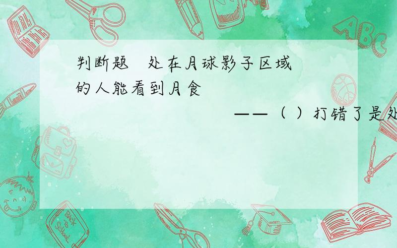 判断题   处在月球影子区域的人能看到月食                                    ——（ ）打错了是处在月球影子区域的人能看到日食                  ——（ ）注意：只有这个条件