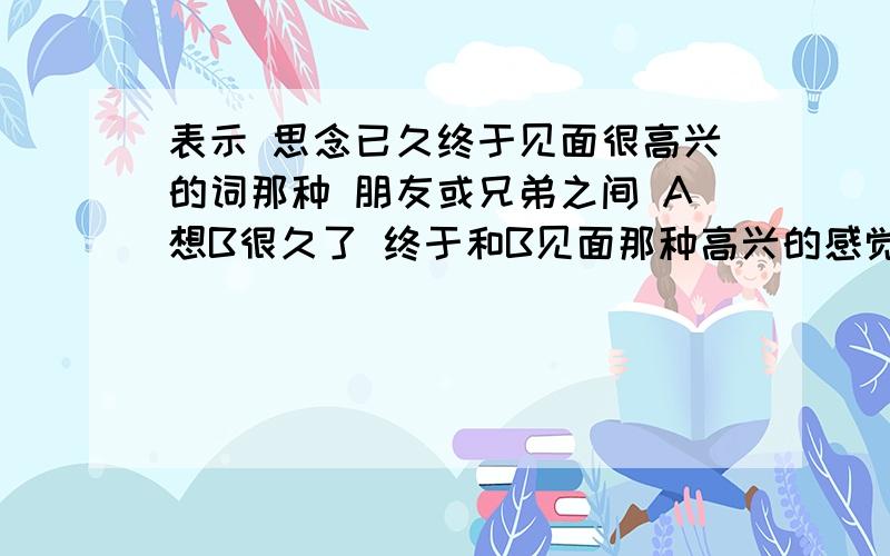 表示 思念已久终于见面很高兴的词那种 朋友或兄弟之间 A想B很久了 终于和B见面那种高兴的感觉 用什么词来形容 别说欣喜啥的 我要对应这种情境的词 注意必须是兄弟朋友 不是恋人之间