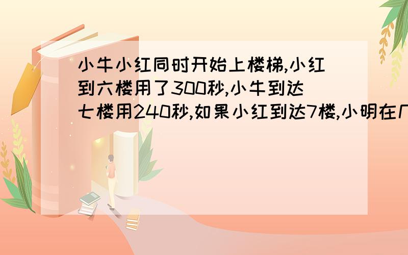 小牛小红同时开始上楼梯,小红到六楼用了300秒,小牛到达七楼用240秒,如果小红到达7楼,小明在几楼