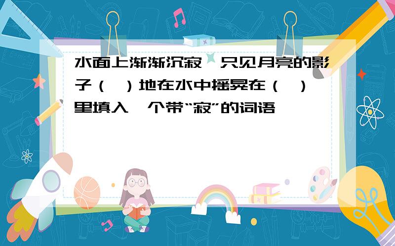 水面上渐渐沉寂,只见月亮的影子（ ）地在水中摇晃在（ ）里填入一个带“寂”的词语