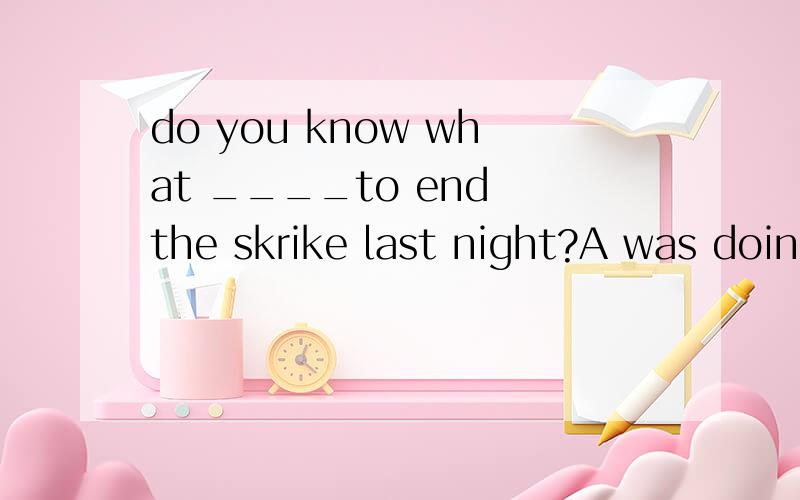 do you know what ____to end the skrike last night?A was doing  B was done C is doing  D is done