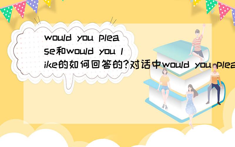 would you please和would you like的如何回答的?对话中would you please和would you like的句子要怎么回答的?