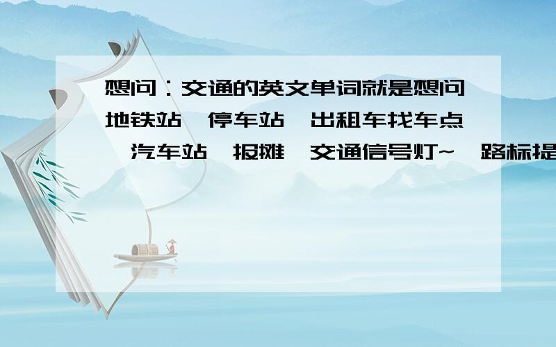 想问：交通的英文单词就是想问地铁站,停车站,出租车找车点,汽车站,报摊,交通信号灯~,路标提示牌,还有其他和交通有关的的英语单词.以及这些单词的英文意思的解释~.求教~有没有朋友能解