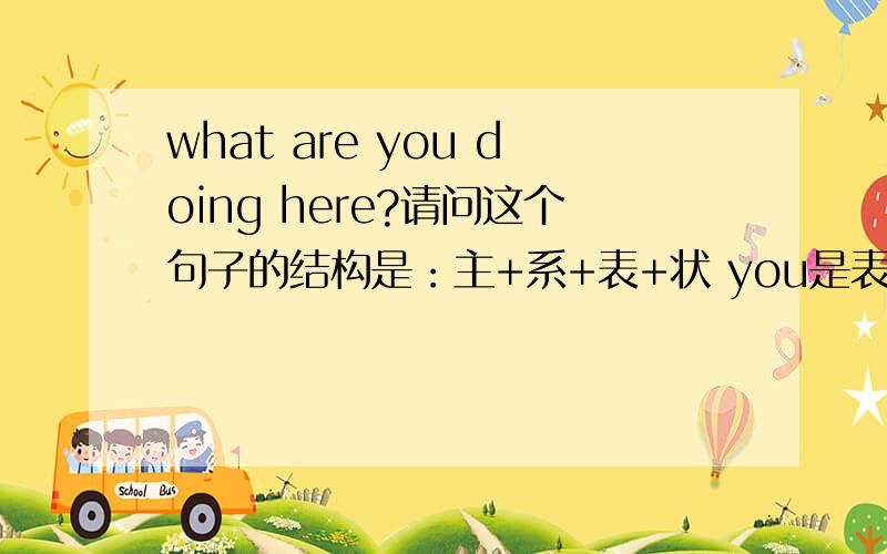 what are you doing here?请问这个句子的结构是：主+系+表+状 you是表语吗?doing here状语?那么这个句子的what 和 are 是什么形式的存在呢？