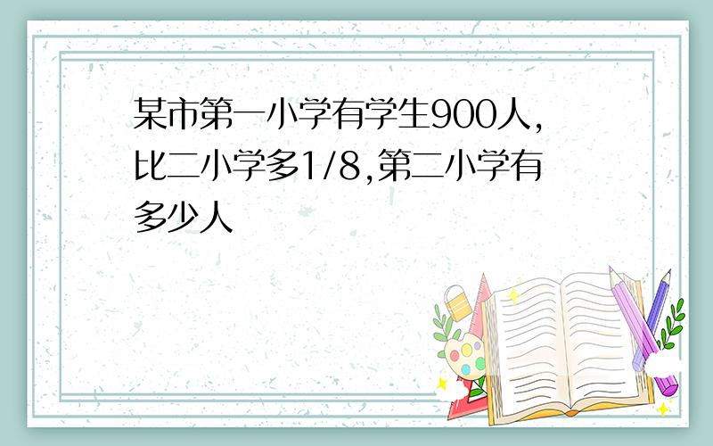 某市第一小学有学生900人,比二小学多1/8,第二小学有多少人