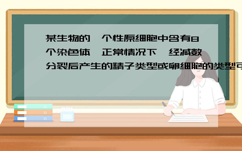 某生物的一个性原细胞中含有8个染色体,正常情况下,经减数分裂后产生的精子类型或卵细胞的类型可能分别是（ ）A 8 4B 4 4C 2 1D 8 8要理由