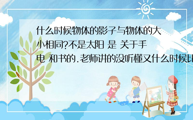 什么时候物体的影子与物体的大小相同?不是太阳 是 关于手电 和书的.老师讲的没听懂又什么时候比物体大?