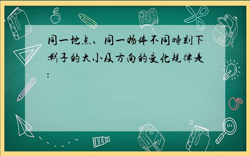 同一地点、同一物体不同时刻下影子的大小及方向的变化规律是: