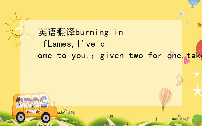 英语翻译burning in fLames,I've come to you,；given two for one,take it,would you?；Look,as this Life by-passes；What we need are emotions (man needs emotion/excitement)；What we need is motion/action；LiveLy in heart,LiveLy in skin；When on