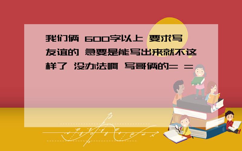 我们俩 600字以上 要求写友谊的 急要是能写出来就不这样了 没办法啊 写哥俩的= =