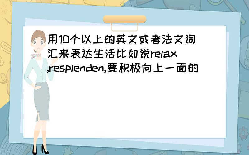 用10个以上的英文或者法文词汇来表达生活比如说relax,resplenden,要积极向上一面的