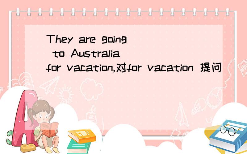 They are going to Australia for vacation,对for vacation 提问____ are they going to Australia