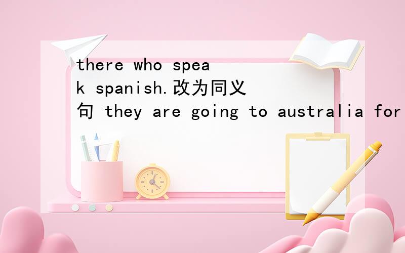 there who speak spanish.改为同义句 they are going to australia for vacation对fthere are many people there who speak spanish.改为同义句they are going to australia for vacation对for vacation提问mary exercisesseven times a week 改为同