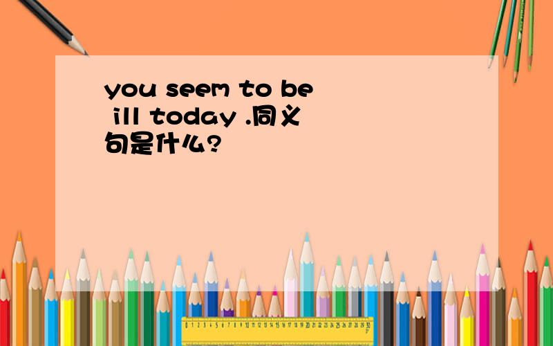 you seem to be ill today .同义句是什么?