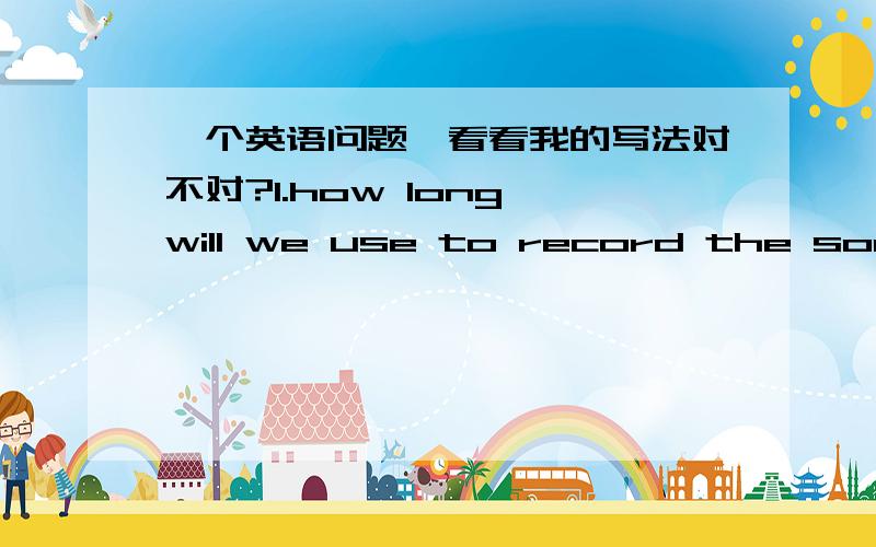 一个英语问题,看看我的写法对不对?1.how long will we use to record the song (record是动词)?=How long will the recording of the song take? （recording是名词,这个句子是词典上给的请莫胡来）录下这首歌得花多少