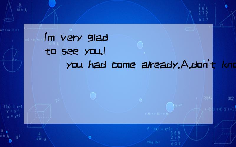 I'm very glad to see you.I ( ) you had come already.A.don't know B.haven't know C.didn't know D.hadn't know选什么?为什么?