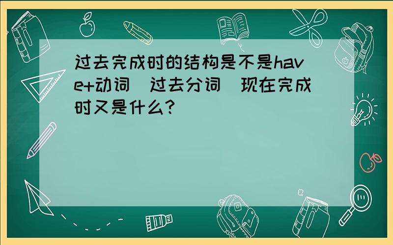 过去完成时的结构是不是have+动词（过去分词）现在完成时又是什么?