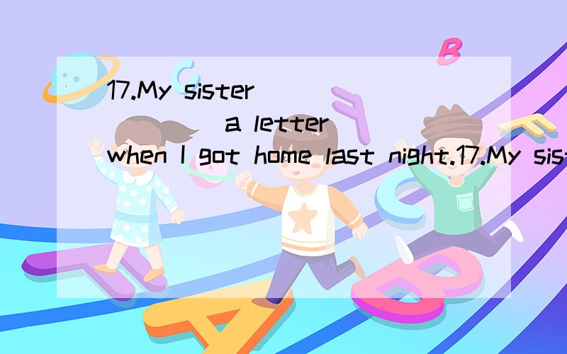 17.My sister _____ a letter when I got home last night.17.My sister ______ a letter when I got home last night.A.is writing B.was writing C.wrote D.is reading 我选的B 为什么