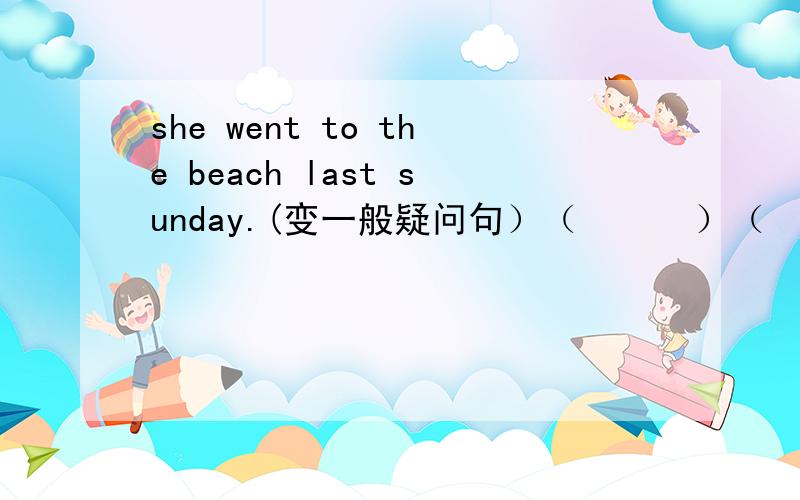 she went to the beach last sunday.(变一般疑问句）（      ）（     ） （      ）to the beach last sunday?