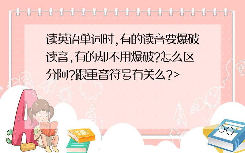 读英语单词时,有的读音要爆破读音,有的却不用爆破?怎么区分阿?跟重音符号有关么?>