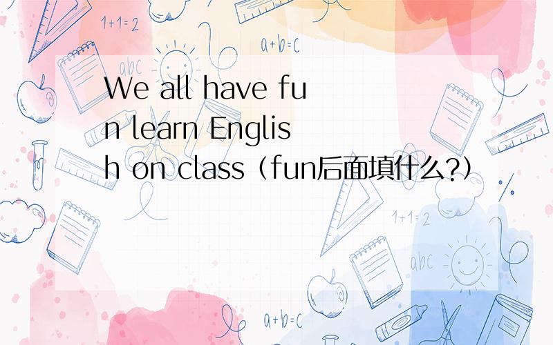 We all have fun learn English on class（fun后面填什么?）