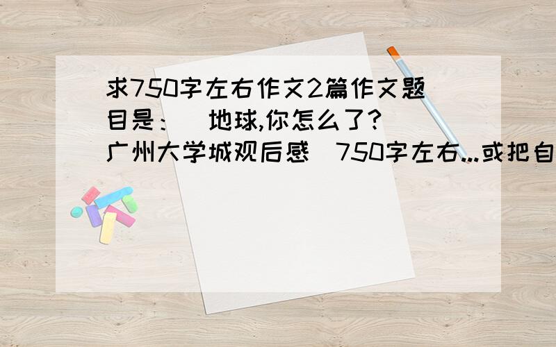 求750字左右作文2篇作文题目是：（地球,你怎么了?）（广州大学城观后感）750字左右...或把自己写得拿上来吧~