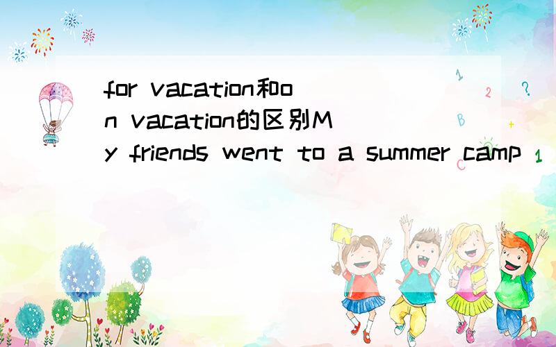 for vacation和on vacation的区别My friends went to a summer camp ________ vacation这个句子中所填的内容 答案说是on 可我个人感觉是for因为是我的朋友“去”啊 所以后面应该是表目的的啊