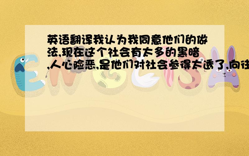 英语翻译我认为我同意他们的做法,现在这个社会有太多的黑暗,人心险恶,是他们对社会参得太透了,向往回归最自然状态的生活,因此情愿放下一切名利而归隐山林,对外物统统不以为意.他觉得