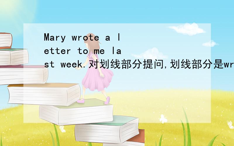 Mary wrote a letter to me last week.对划线部分提问,划线部分是wrote a letter to me