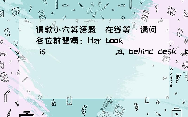 请教小六英语题(在线等)请问各位前辈噢：Her book is________.a. behind desk  b.under her deskShe is busy_____ us finish the worka.for helping  b.to help   我觉得是a 但不太确定Our school held sportmeeting.Did you_____ any games